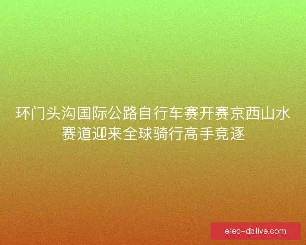 环门头沟国际公路自行车赛开赛京西山水赛道迎来全球骑行高手竞逐