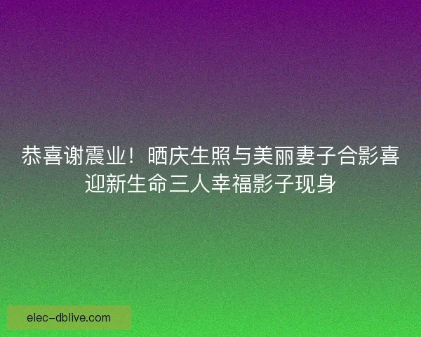 恭喜谢震业！晒庆生照与美丽妻子合影喜迎新生命三人幸福影子现身