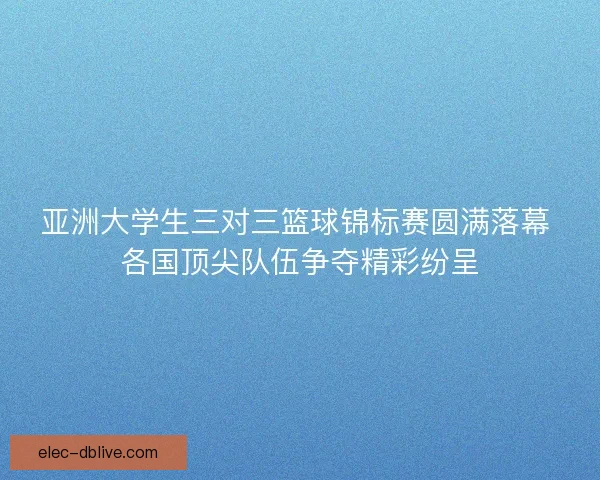 亚洲大学生三对三篮球锦标赛圆满落幕 各国顶尖队伍争夺精彩纷呈